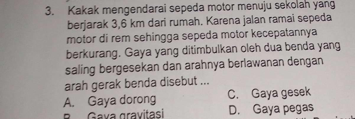 Kakak mengendarai sepeda motor menuju sekolah yang
berjarak 3,6 km dari rumah. Karena jalan ramai sepeda
motor di rem sehingga sepeda motor kecepatannya
berkurang. Gaya yang ditimbulkan oleh dua benda yang
saling bergesekan dan arahnya berlawanan dengan
arah gerak benda disebut ...
A. Gaya dorong
C. Gaya gesek
B Gava gravitasi D. Gaya pegas