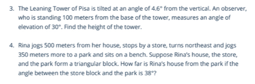 The Leaning Tower of Pisa is tilted at an angle of 4.6° from the vertical. An observer, 
who is standing 100 meters from the base of the tower, measures an angle of 
elevation of 30°. Find the height of the tower. 
4. Rina jogs 500 meters from her house, stops by a store, turns northeast and jogs
350 meters more to a park and sits on a bench. Suppose Rina's house, the store, 
and the park form a triangular block. How far is Rina's house from the park if the 
angle between the store block and the park is 38° ?