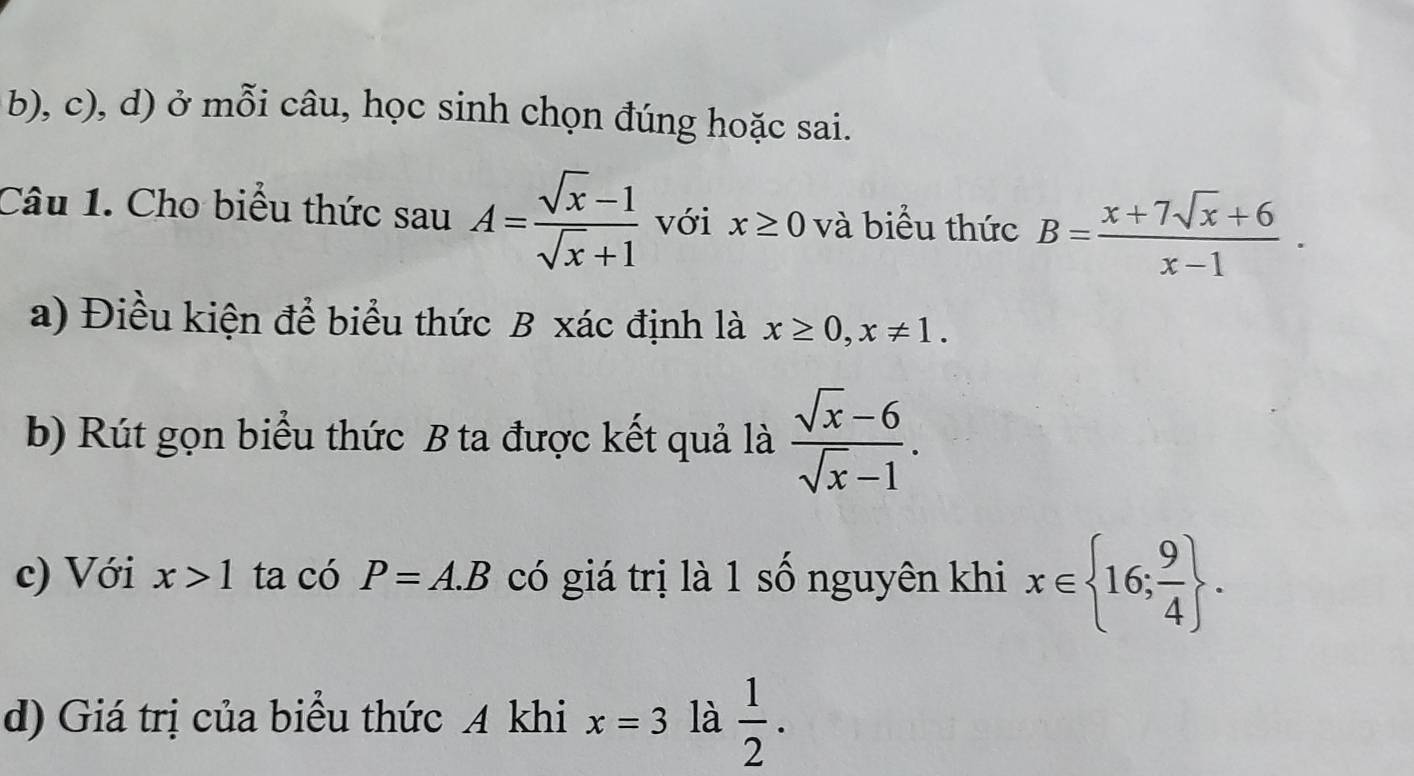 ở mỗi câu, học sinh chọn đúng hoặc sai. 
Câu 1. Cho biểu thức sauA= (sqrt(x)-1)/sqrt(x)+1  với x≥ 0 và biểu thức B= (x+7sqrt(x)+6)/x-1 . 
a) Điều kiện để biểu thức B xác định là x≥ 0, x!= 1. 
b) Rút gọn biểu thức B ta được kết quả là  (sqrt(x)-6)/sqrt(x)-1 . 
c) Với x>1 ta có P=A.B có giá trị là 1 số nguyên khi x∈  16; 9/4 . 
d) Giá trị của biểu thức A khi x=3 là  1/2 .