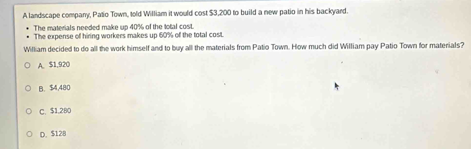 A landscape company, Patio Town, told William it would cost $3,200 to build a new patio in his backyard.
The materials needed make up 40% of the total cost.
The expense of hiring workers makes up 60% of the total cost.
William decided to do all the work himself and to buy all the materials from Patio Town. How much did William pay Patio Town for materials?
A. $1,920
B. $4,480
C. $1,280
D. $128