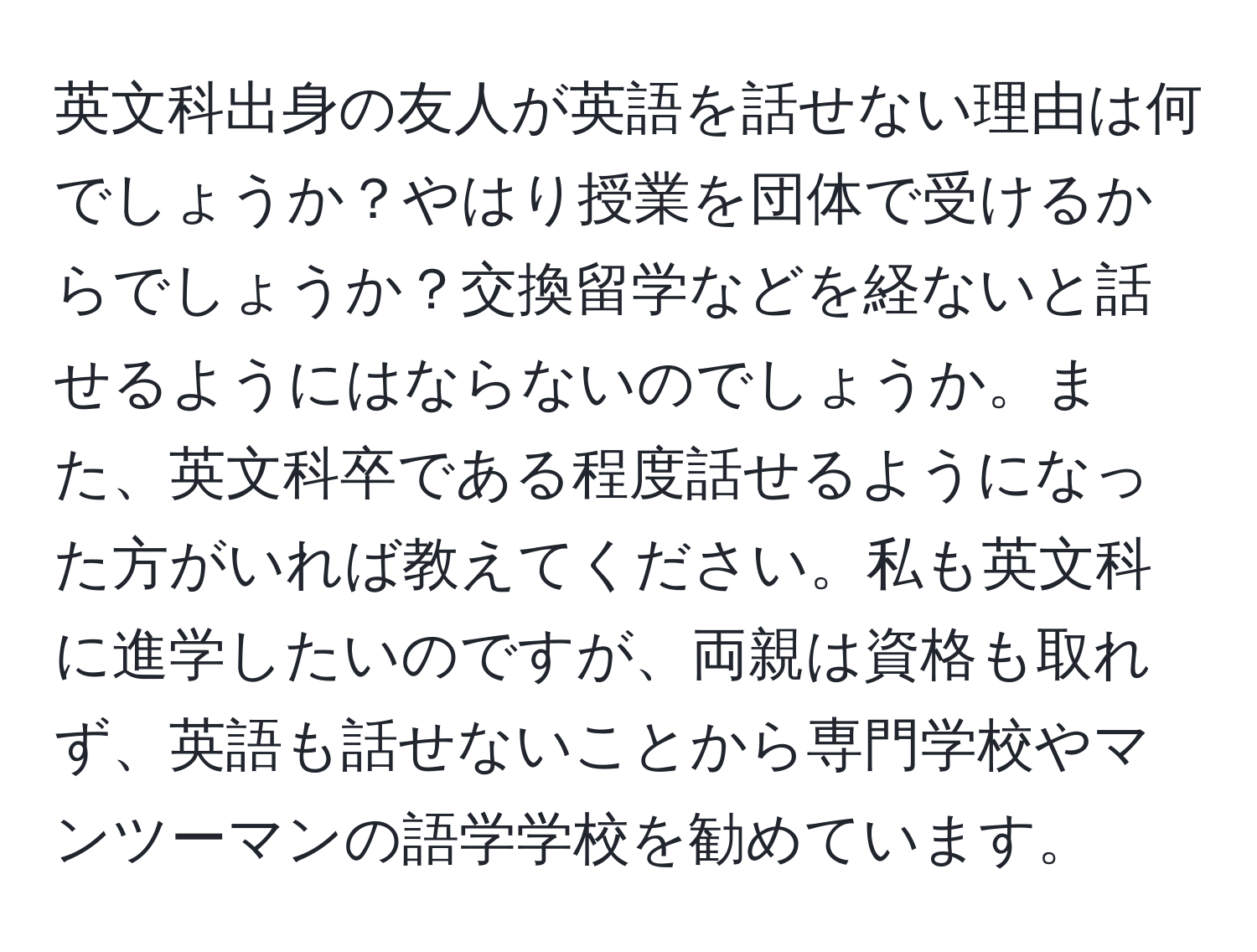 英文科出身の友人が英語を話せない理由は何でしょうか？やはり授業を団体で受けるからでしょうか？交換留学などを経ないと話せるようにはならないのでしょうか。また、英文科卒である程度話せるようになった方がいれば教えてください。私も英文科に進学したいのですが、両親は資格も取れず、英語も話せないことから専門学校やマンツーマンの語学学校を勧めています。