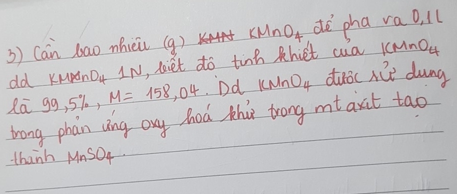 KMnO_4
3) Can bao mhiei (g) dé pha va o, ll 
old KMpnO IN, Liet do tinh khiet cua 1CMnO_4
la g 9,5% , M=158,04 Dd KMnO_4 duoc nie dung 
trong phain ving ony hod thas trong mt axt tao 
thanh MnSOq.