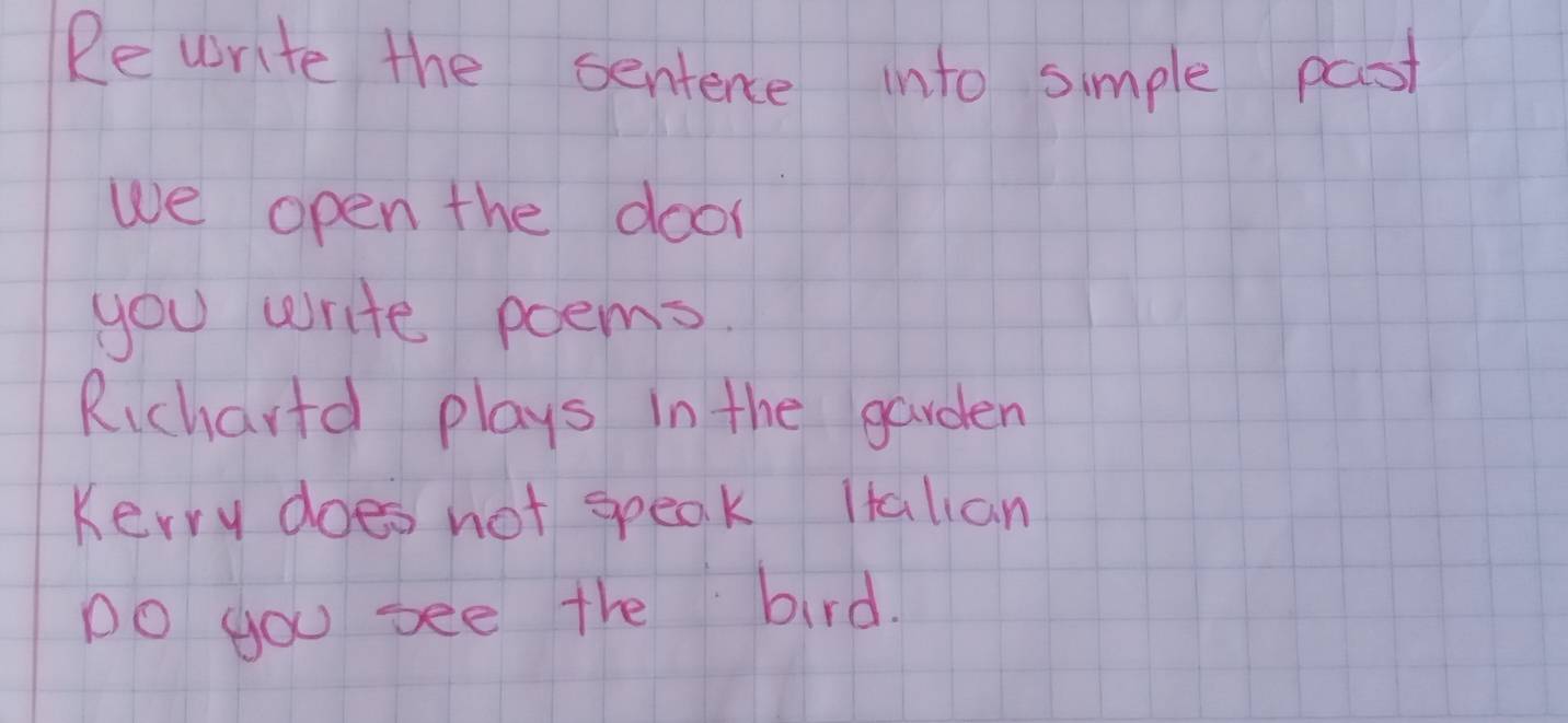 Re write the sentence into simple past 
we open the door 
you write poems. 
Richartd plays in the garden 
Kerry does not speak Italian 
Do you see the bird.