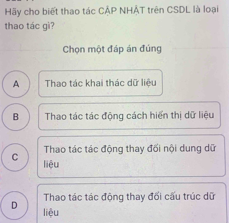 Hãy cho biết thao tác CÂP NHÂT trên CSDL là loại
thao tác gì?
Chọn một đáp án đúng
A Thao tác khai thác dữ liệu
B Thao tác tác động cách hiển thị dữ liệu
Thao tác tác động thay đổi nội dung dữ
C
liệu
Thao tác tác động thay đổi cấu trúc dữ
D
liệu