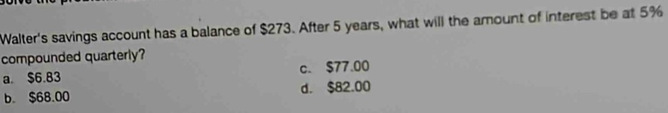 Walter's savings account has a balance of $273. After 5 years, what will the amount of interest be at 5%
compounded quarterly?
a. $6.83 c. $77.00
b. $68.00 d. $82.00