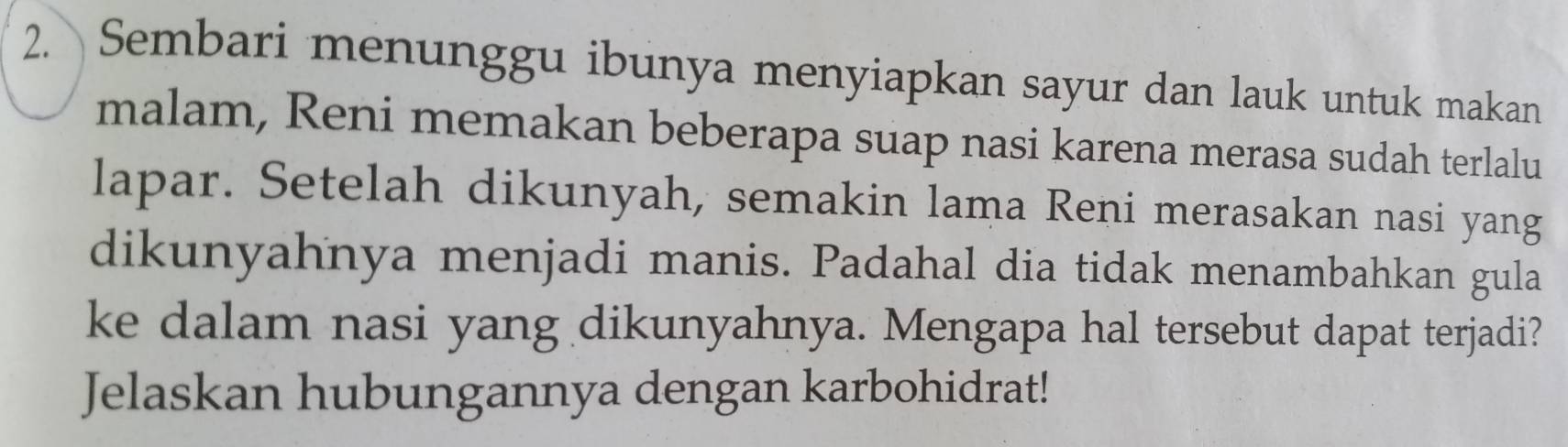 Sembari menunggu ibunya menyiapkan sayur dan lauk untuk makan 
malam, Reni memakan beberapa suap nasi karena merasa sudah terlalu 
lapar. Setelah dikunyah, semakin lama Reni merasakan nasi yang 
dikunyahnya menjadi manis. Padahal dia tidak menambahkan gula 
ke dalam nasi yang dikunyahnya. Mengapa hal tersebut dapat terjadi? 
Jelaskan hubungannya dengan karbohidrat!