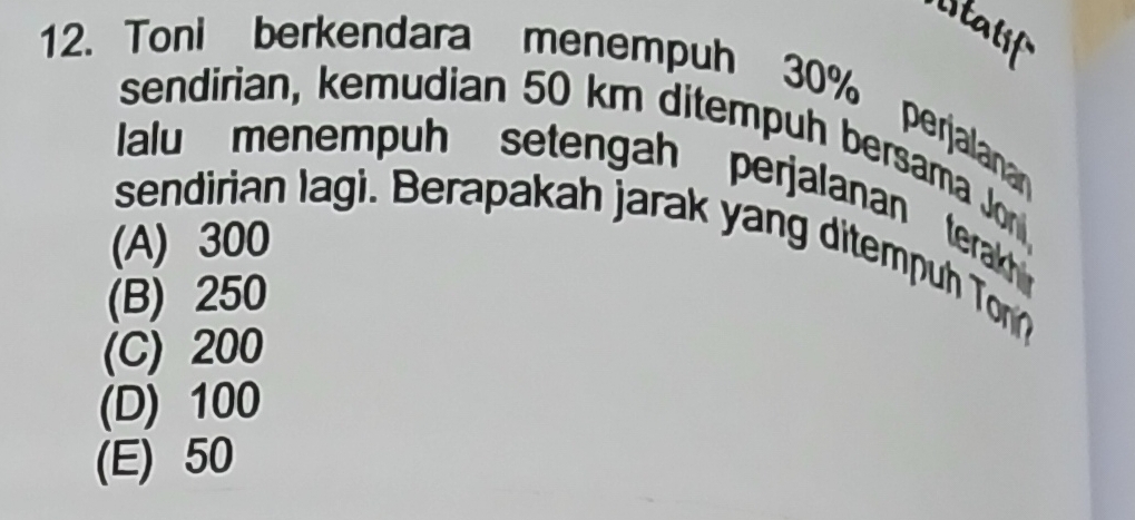 staf
12. Toni berkendara menempuh 30% perjalanan
sendirian, kemudian 50 km ditempuh bersama Jon
alu menempuh setengah perjalanan terakh 
sendirian lagi. Berapakah jarak yang ditempuh To
(A) 300
(B) 250
(C) 200
(D) 100
(E) 50