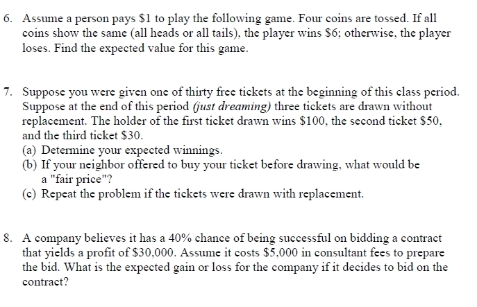 Assume a person pays $1 to play the following game. Four coins are tossed. If all 
coins show the same (all heads or all tails), the player wins $6; otherwise, the player 
loses. Find the expected value for this game. 
7. Suppose you were given one of thirty free tickets at the beginning of this class period. 
Suppose at the end of this period (just dreaming) three tickets are drawn without 
replacement. The holder of the first ticket drawn wins $100, the second ticket $50, 
and the third ticket $30. 
(a) Determine your expected winnings. 
(b) If your neighbor offered to buy your ticket before drawing, what would be 
a "fair price"? 
(c) Repeat the problem if the tickets were drawn with replacement. 
8. A company believes it has a 40% chance of being successful on bidding a contract 
that yields a profit of $30,000. Assume it costs $5,000 in consultant fees to prepare 
the bid. What is the expected gain or loss for the company if it decides to bid on the 
contract?