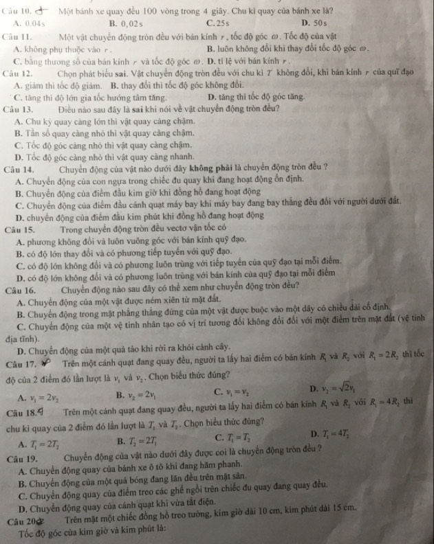 Câu 10, Một bánh xe quay đều 100 vòng trong 4 giãy. Chu kì quay của bánh xe là?
A. 0.04 s B. 0,02 s C. 25 s D. 50 s
Câu II. Một vật chuyển động tròn đều với bán kính 7, tốc độ góc ơ. Tốc độ của vật
A. không phụ thuộc vào r. B. luôn không đổi khi thay đổi tốc độ góc ớ.
C. bằng thương số của bán kinh ≠ và tốc độ góc @. D. tỉ lệ với bán kính ァ.
Câu 12. Chọn phát biểu sai. Vật chuyển động tròn đều với chu kì 7 không đổi, khi bán kính 7 của quī đạo
A. giảm thi tốc độ giảm. B. thay đổi thì tốc độ góc không đổi.
C. tăng thì độ lớn gia tốc hướng tâm tăng. D. tăng thi tốc độ góc tăng.
Câu 13. Điều nào sau đây là sai khi nói về vật chuyển động tròn đều?
A. Chu kỳ quay càng lớn thì vật quay cảng chậm.
B. Tần số quay càng nhỏ thì vật quay càng chậm.
C. Tốc độ góc càng nhỏ thì vật quay càng chậm.
D. Tốc độ góc càng nhỏ thì vật quay càng nhanh.
Câu 14.  Chuyển động của vật nào dưới đây không phải là chuyển động tròn đều ?
A. Chuyển động của con ngựa trong chiếc đu quay khi đang hoạt động ổn định.
B. Chuyển động của điểm đầu kim giờ khi đồng hồ đang hoạt động
C. Chuyển động của điểm đầu cánh quạt máy bay khi máy bay đang bay thẳng đều đổi với người dưới đất.
D. chuyển động của điểm đầu kim phút khi đồng hồ đang hoạt động
Câu 15.  Trong chuyển động tròn đều vectơ vận tốc có
A. phương không đổi và luôn vuông góc với bán kính quỹ đạo.
B. có độ lớn thay đổi và có phương tiếp tuyến với quỹ đạo.
C. có độ lớn không đổi và có phương luôn trùng với tiếp tuyến của quỹ đạo tại mỗi điểm.
D. có độ lớn không đổi và có phương luôn trùng với bán kính của quỹ đạo tại mỗi điểm
Câu 16. Chuyển động nào sau đây có thể xem như chuyển động tròn đều?
A. Chuyển động của một vật được ném xiên từ mặt đất.
B. Chuyển động trong mặt phẳng thắng đứng của một vật được buộc vào một dây có chiều dài cổ định.
C. Chuyển động của một vệ tinh nhân tạo có vị trí tương đối không đổi đối với một điểm trên mặt đất (vệ tiỉnh
địa tĩnh).
D. Chuyển động của một quả táo khi rời ra khỏi cảnh cây.
Câu 17.      Trên một cánh quạt đang quay đều, người ta lấy hai điểm có bán kính R_1 và R_2 với R_1=2R_2 thī tốc
độ của 2 điểm đó lần lượt là v_1 và v_2. Chọn biểu thức đúng?
A. v_1=2v_2 B. v_2=2v_1 C. v_1=v_2 D. v_2=sqrt(2)v_1
Câu 18.9 Trên một cánh quạt đang quay đều, người ta lấy hai điểm có bán kính R_1vaR_2 với R_1=4R_2 thì
chu kì quay của 2 điểm đó lần lượt là T_1 và T_2 Chọn biểu thức đúng?
A. T_1=2T_2 B. T_2=2T_1 C. T_1=T_2 D. T_1=4T_2
Câu 19.  Chuyển động của vật nào dưới đây được coi là chuyển động tròn đều ?
A. Chuyển động quay của bánh xe ô tô khi đang hãm phanh.
B. Chuyển động của một quả bóng đang lăn đều trên mặt sân.
C. Chuyển động quay của điểm treo các ghế ngồi trên chiếc đu quay đang quay đều,
D. Chuyển động quay của cánh quạt khi vừa tắt điện.
Câu 202 Trên mặt một chiếc đồng hồ treo tường, kim giờ dài 10 cm, kim phút dài 15 cm.
Tốc độ góc của kim giờ và kim phút là: