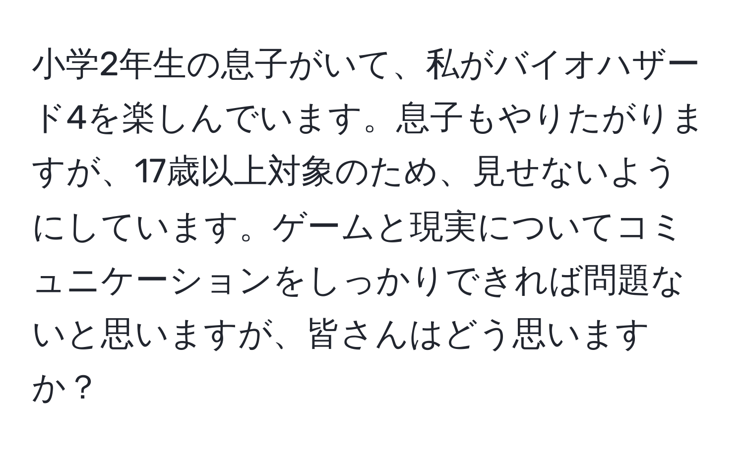 小学2年生の息子がいて、私がバイオハザード4を楽しんでいます。息子もやりたがりますが、17歳以上対象のため、見せないようにしています。ゲームと現実についてコミュニケーションをしっかりできれば問題ないと思いますが、皆さんはどう思いますか？