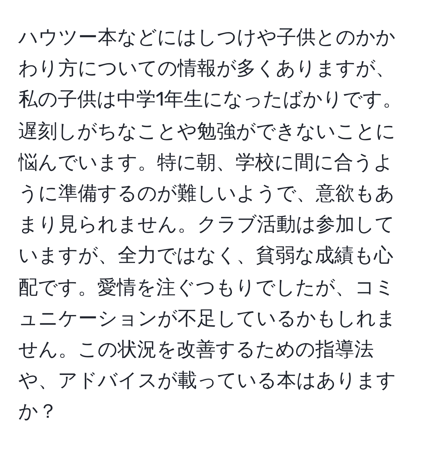 ハウツー本などにはしつけや子供とのかかわり方についての情報が多くありますが、私の子供は中学1年生になったばかりです。遅刻しがちなことや勉強ができないことに悩んでいます。特に朝、学校に間に合うように準備するのが難しいようで、意欲もあまり見られません。クラブ活動は参加していますが、全力ではなく、貧弱な成績も心配です。愛情を注ぐつもりでしたが、コミュニケーションが不足しているかもしれません。この状況を改善するための指導法や、アドバイスが載っている本はありますか？