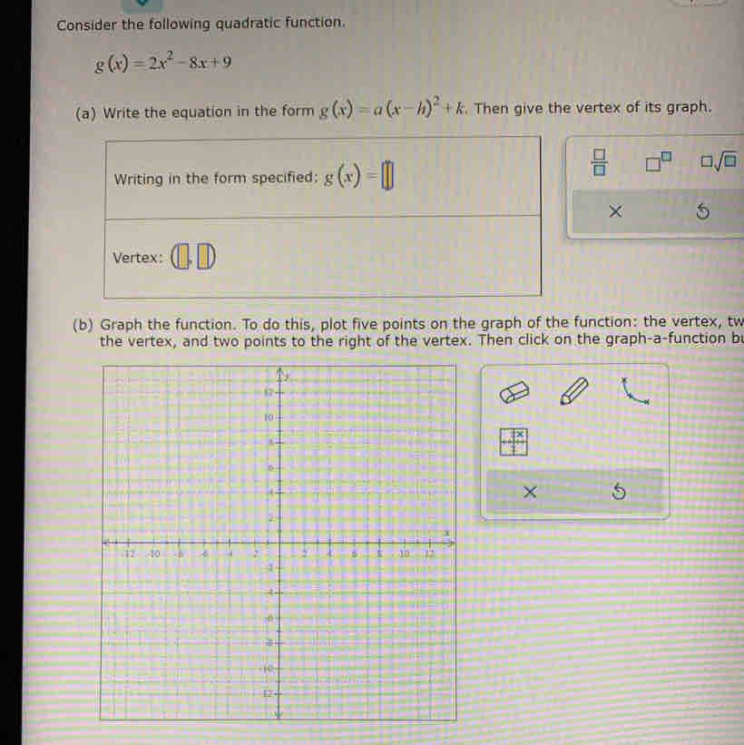 Consider the following quadratic function.
g(x)=2x^2-8x+9
(a) Write the equation in the form g(x)=a(x-h)^2+k. Then give the vertex of its graph. 
Writing in the form specified: g(x)=□
 □ /□   □^(□) □ sqrt(□ )
× 
Vertex: (□ , □ 
(b) Graph the function. To do this, plot five points on the graph of the function: the vertex, tw 
the vertex, and two points to the right of the vertex. Then click on the graph-a-function b