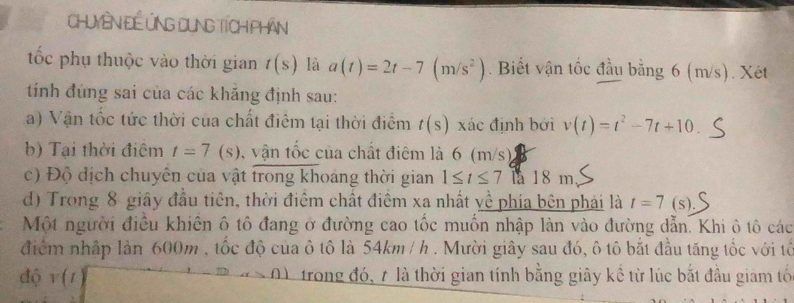 Chuyên Đề Ứng Dung Tích phân 
tốc phụ thuộc vào thời gian t(s) là a(t)=2t-7(m/s^2). Biết vận tốc đầu bằng 6 (m/s). Xét 
tính đúng sai của các khăng định sau: 
a) Vận tốc tức thời cua chất điểm tại thời điểm t(s) xác định bởi v(t)=t^2-7t+10. 
b) Tại thời điêm t=7 (s), vận tốc của chất điêm là 6 (m/s) 
c) Độ địch chuyên của vật trong khoảng thời gian 1≤ t≤ 7 la 18 m
d) Trong 8 giây đầu tiên, thời điệm chất điểm xa nhất về phía bên phải là t=7 (s), 
Một người điều khiên ô tô đang ở đường cao tốc muốn nhập làn vào đường dẫn. Khi ô tô các 
điểm nhập làn 600m , tốc độ của ô tô là 54km / h. Mười giây sau đó, ô tô bắt đầu tăng tốc với tổ 
độ v(t trong đó, 7 là thời gian tính bằng giây kề từ lúc bắt đầu giam tố