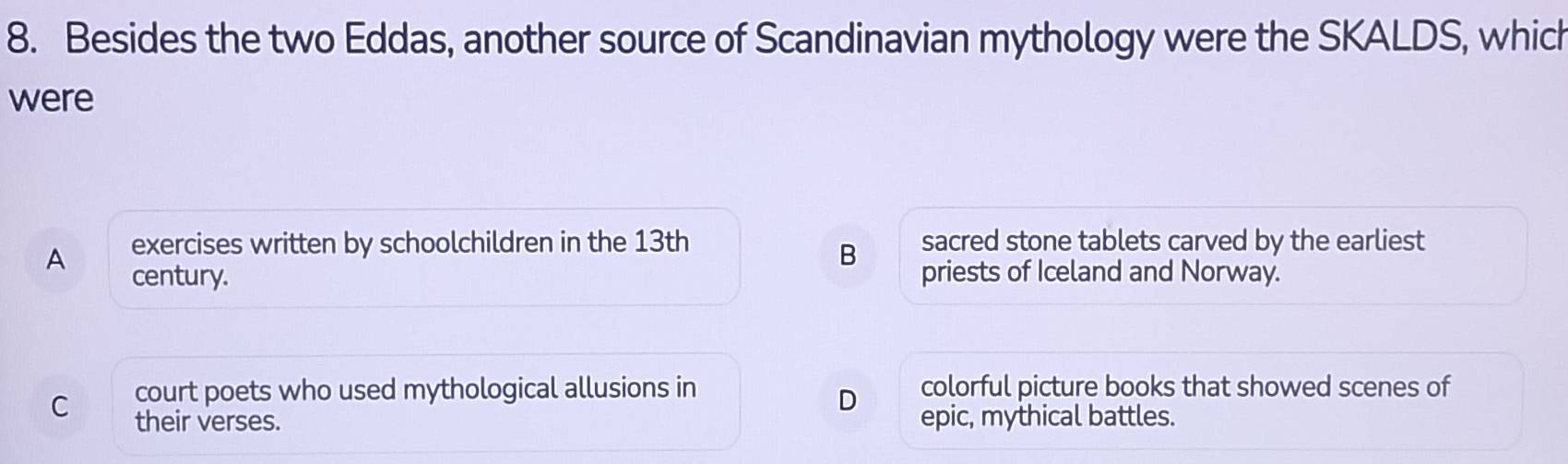 Besides the two Eddas, another source of Scandinavian mythology were the SKALDS, which
were
exercises written by schoolchildren in the 13th sacred stone tablets carved by the earliest
B
A century. priests of Iceland and Norway.
court poets who used mythological allusions in colorful picture books that showed scenes of
D
C their verses. epic, mythical battles.