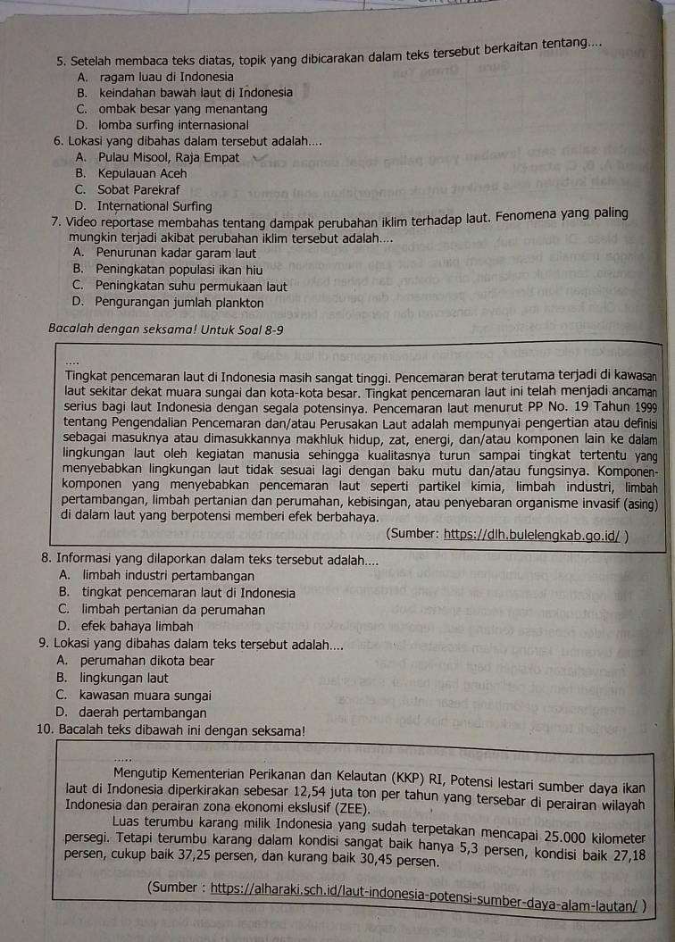 Setelah membaca teks diatas, topik yang dibicarakan dalam teks tersebut berkaitan tentang....
A. ragam luau di Indonesia
B. keindahan bawah laut di Indonesia
C. ombak besar yang menantang
D. Iomba surfing internasional
6. Lokasi yang dibahas dalam tersebut adalah....
A. Pulau Misool, Raja Empat
B. Kepulauan Aceh
C. Sobat Parekraf
D. International Surfing
7. Video reportase membahas tentang dampak perubahan iklim terhadap laut. Fenomena yang paling
mungkin terjadi akibat perubahan iklim tersebut adalah...
A. Penurunan kadar garam laut
B. Peningkatan populasi ikan hiu
C. Peningkatan suhu permukaan laut
D. Pengurangan jumlah plankton
Bacalah dengan seksama! Untuk Soal 8-9
Tingkat pencemaran laut di Indonesia masih sangat tinggi. Pencemaran berat terutama terjadi di kawasan
laut sekitar dekat muara sungai dan kota-kota besar. Tingkat pencemaran laut ini telah menjadi ancaman
serius bagi laut Indonesia dengan segala potensinya. Pencemaran laut menurut PP No. 19 Tahun 1999
tentang Pengendalian Pencemaran dan/atau Perusakan Laut adalah mempunyai pengertian atau definisi
sebagai masuknya atau dimasukkannya makhluk hidup, zat, energi, dan/atau komponen lain ke dalam
lingkungan laut oleh kegiatan manusia sehingga kualitasnya turun sampai tingkat tertentu yang
menyebabkan lingkungan laut tidak sesuai lagi dengan baku mutu dan/atau fungsinya. Komponen-
komponen yang menyebabkan pencemaran laut seperti partikel kimia, limbah industri, limbah
pertambangan, limbah pertanian dan perumahan, kebisingan, atau penyebaran organisme invasif (asing)
di dalam laut yang berpotensi memberi efek berbahaya.
(Sumber: https://dlh.bulelengkab.go.id/ )
8. Informasi yang dilaporkan dalam teks tersebut adalah....
A. limbah industri pertambangan
B. tingkat pencemaran laut di Indonesia
C. limbah pertanian da perumahan
D. efek bahaya limbah
9. Lokasi yang dibahas dalam teks tersebut adalah....
A. perumahan dikota bear
B. lingkungan laut
C. kawasan muara sungai
D. daerah pertambangan
10. Bacalah teks dibawah ini dengan seksama!
Mengutip Kementerian Perikanan dan Kelautan (KKP) RI, Potensi lestari sumber daya ikan
laut di Indonesia diperkirakan sebesar 12,54 juta ton per tahun yang tersebar di perairan wilayah
Indonesia dan perairan zona ekonomi ekslusif (ZEE).
Luas terumbu karang milik Indonesia yang sudah terpetakan mencapai 25.000 kilometer
persegi. Tetapi terumbu karang dalam kondisi sangat baik hanya 5,3 persen, kondisi baik 27,18
persen, cukup baik 37,25 persen, dan kurang baik 30,45 persen.
(Sumber : https://alharaki.sch.id/laut-indonesia-potensi-sumber-daya-alam-lautan/ )