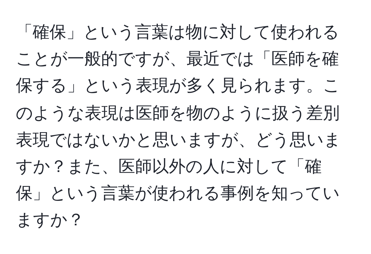 「確保」という言葉は物に対して使われることが一般的ですが、最近では「医師を確保する」という表現が多く見られます。このような表現は医師を物のように扱う差別表現ではないかと思いますが、どう思いますか？また、医師以外の人に対して「確保」という言葉が使われる事例を知っていますか？