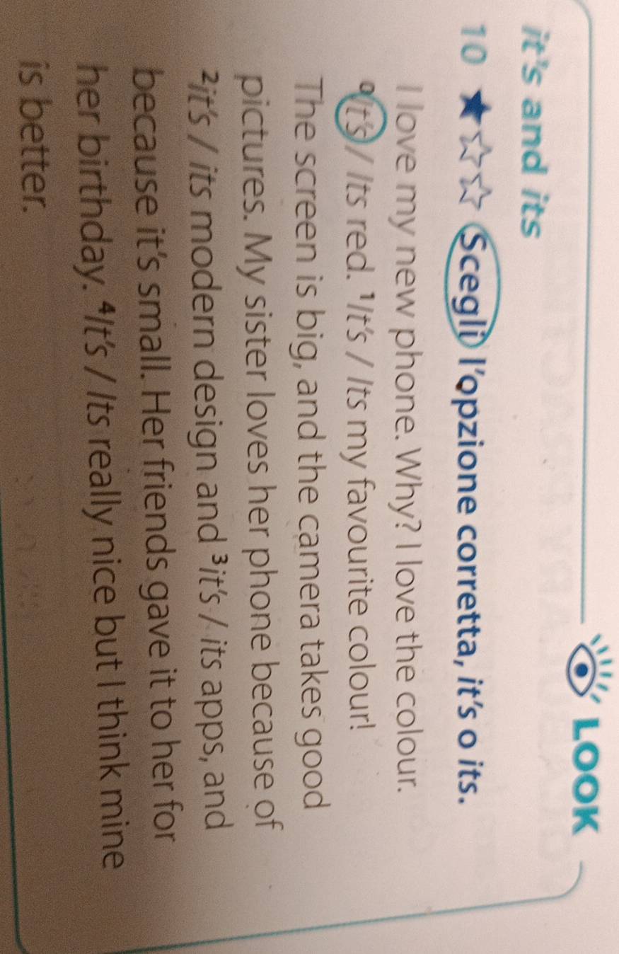 LOOK 
it's and its 
10 Scegli l'opzione corretta, it's o its. 
I love my new phone. Why? I love the colour. 
"It's / Its red. "It's / Its my favourite colour! 
The screen is big, and the camera takes good 
pictures. My sister loves her phone because of 
²it's / its modern design and ³it's / its apps, and 
because it’s small. Her friends gave it to her for 
her birthday. “It's / Its really nice but I think mine 
is better.