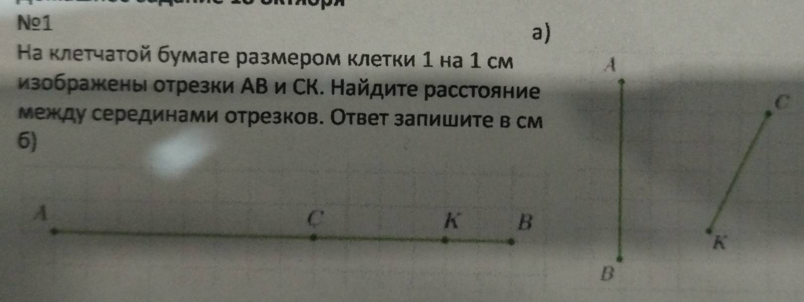 Nº1 
a) 
На κлетчаτой бумаге размером κлетки 1 на 1 см A 
изображены отрезки АΒ и СΚ. Найдите расстояние 
C 
между серединами отрезков. Ответ заπишите в см 
6)
A
C
K B
K
B