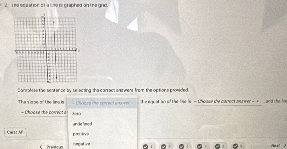 he equation of a line is graphed on the grid.
ν
a
4
1
4 . 4 a . ,
, e , , , ,
'
Complete the sentence by selecting the correct answers from the options provided.
The slope of the line is - Choose the correct answer = , the equation of the line is - Choose the correct answer - = , and the lin
- Choose the correct a zero
undefined
Clear All positive
( Previous negative
4 5 Next )