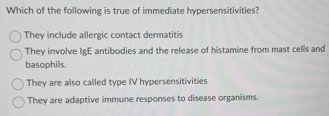 Which of the following is true of immediate hypersensitivities?
They include allergic contact dermatitis
They involve IgE antibodies and the release of histamine from mast cells and
basophils.
They are also called type IV hypersensitivities
They are adaptive immune responses to disease organisms.