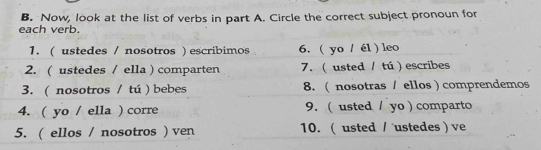 Now, look at the list of verbs in part A. Circle the correct subject pronoun for 
each verb. 
1. ( ustedes / nosotros ) escribimos 6. ( yo / él ) leo 
2. ( ustedes / ella ) comparten 7. ( usted / tú ) escribes 
3. ( nosotros / tú ) bebes 8. ( nosotras / ellos ) comprendemos 
4. ( yo / ella ) corre 9. ( usted / yo) comparto 
5. ( ellos / nosotros ) ven 10. ( usted / ustedes ) ve