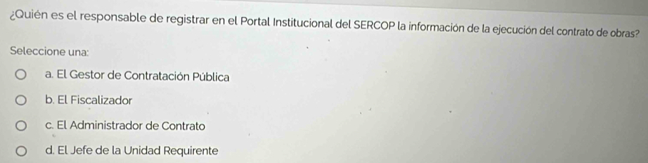 ¿Quién es el responsable de registrar en el Portal Institucional del SERCOP la información de la ejecución del contrato de obras?
Seleccione una:
a. El Gestor de Contratación Pública
b. El Fiscalizador
c. El Administrador de Contrato
d. El Jefe de la Unidad Requirente