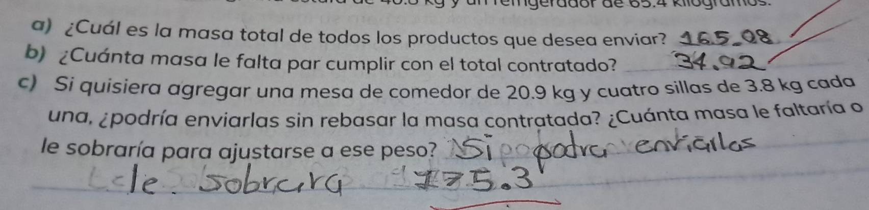 mgerddor de os.4 kogramo 
a) ¿Cuál es la masa total de todos los productos que desea enviar? 
b) ¿Cuánta masa le falta par cumplir con el total contratado? 
c) Si quisiera agregar una mesa de comedor de 20.9 kg y cuatro sillas de 3.8 kg cada 
una, ¿podría enviarlas sin rebasar la masa contratada? ¿Cuánta masa le faltaría o 
le sobraría para ajustarse a ese peso?_ 
_ 
__ 
_