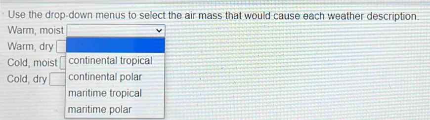 Use the drop-down menus to select the air mass that would cause each weather description.
Warm, moist
Warm, dry  □ /□  
Cold, moist □ continental tropical
Cold, dry □ continental polar
maritime tropical
maritime polar