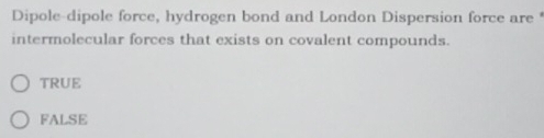 Dipole-dipole force, hydrogen bond and London Dispersion force are 
intermolecular forces that exists on covalent compounds.
TRUE
FALSE