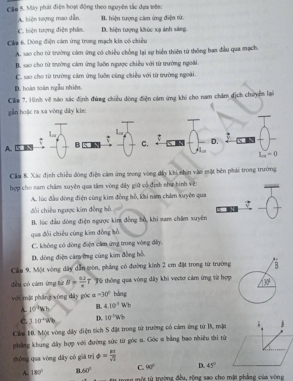 Máy phát điện hoạt động theo nguyên tắc dựa trên:
A. hiện tượng mao dẫn. B. hiện tượng cảm ứng điện từ.
C. hiện tượng điện phân. D. hiện tượng khúc xạ ánh sáng.
Câu 6. Dòng điện cảm ứng trong mạch kín có chiều
A. sao cho từ trường cảm ứng có chiều chống lại sự biến thiên từ thông ban đầu qua mạch.
B. sao cho từ trường cảm ứng luôn ngược chiều với từ trường ngoài.
C. sao cho từ trường cảm ứng luôn cùng chiều với từ trường ngoài.
D. hoàn toàn ngẫu nhiên.
Câu 7. Hình vẽ nào xác định đúng chiều dòng điện cảm ứng khi cho nam châm dịch chuyển lại
gần hoặc ra xa vòng dây kín:
Icu Icu
7
C.
D.
A.
B Icư
I_cu=0
Câu 8. Xác định chiều dòng điện cảm ứng trong vòng dây khi nhìn vào mặt bên phải trong trường
hợp cho nam châm xuyên qua tâm vòng dây giữ cố định như hình vẽ:
A. lúc đầu dòng điện cùng kim đồng hồ, khi nam châm xuyên qua
đổi chiều ngược kim đồng hồ.
In
B. lúc đầu dòng điện ngược kim đồng hồ, khi nam châm xuyên
qua đổi chiều cùng kim đồng hồ.
C. không có dòng điện cảm ứng trong vòng dây.
D. dòng điện cảm ứng cùng kim đồng hồ.
Câu 9. Một vòng dây dẫn tròn, phẳng có đường kính 2 cm đặt trong từ trường 
đều có cảm ứng từ B= (0.2)/π  T Tử thông qua vòng dây khi vectơ cảm ứng từ hợp
với mặt phẳng vòng dây góc alpha =30° bằng
A. 10^(-3)Wb
B. 4.10^(-5)Wb
C. 3.10^(-4)Wb D. 10^(-5)Wb
Câu 10. Một vòng dây diện tích S đặt trong từ trường có cảm ứng từ B, mặt vector B
phẳng khung dây hợp với đường sức từ góc α. Góc α bằng bao nhiêu thì từ
thông qua vòng dây có giá trị phi = BS/sqrt(2) 
A. 180° B. 60°
C. 90° D. 45°
ong một từ trường đều, rộng sao cho mặt phăng của vòng