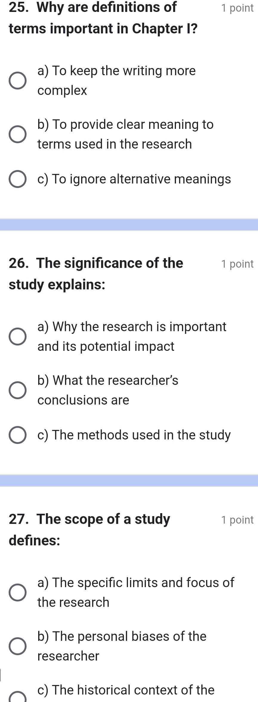 Why are definitions of 1 point
terms important in Chapter I?
a) To keep the writing more
complex
b) To provide clear meaning to
terms used in the research
c) To ignore alternative meanings
26. The significance of the 1 point
study explains:
a) Why the research is important
and its potential impact
b) What the researcher’s
conclusions are
c) The methods used in the study
27. The scope of a study 1 point
defines:
a) The specific limits and focus of
the research
b) The personal biases of the
researcher
c) The historical context of the