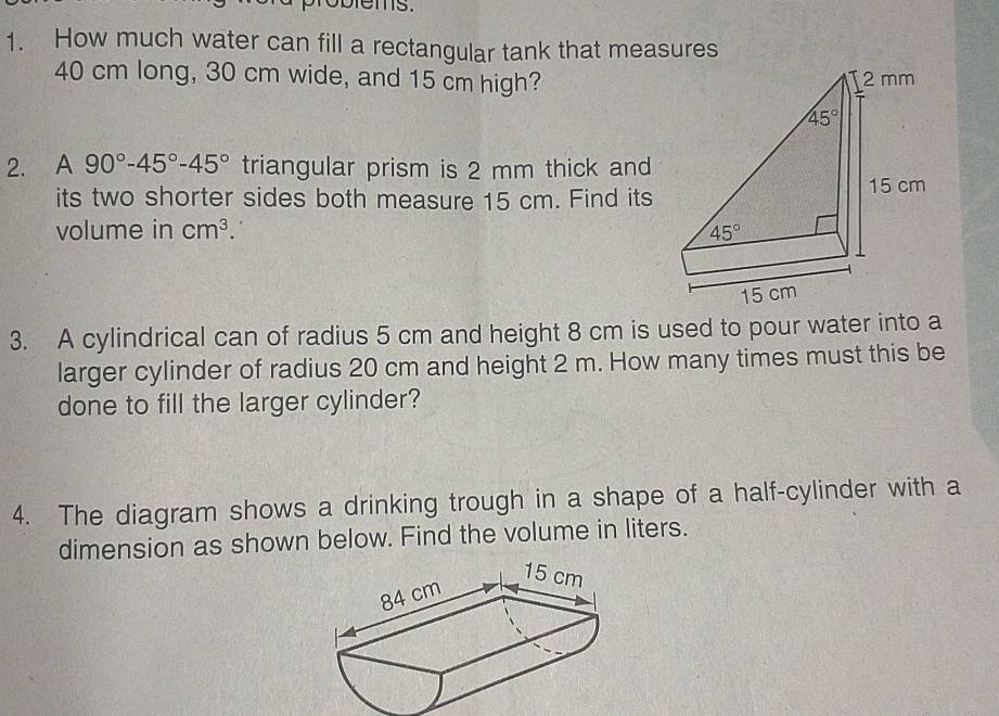 How much water can fill a rectangular tank that measures
40 cm long, 30 cm wide, and 15 cm high?
2. A 90°-45°-45° triangular prism is 2 mm thick and
its two shorter sides both measure 15 cm. Find its
volume in cm^3.
3. A cylindrical can of radius 5 cm and height 8 cm is used to pour water into a
larger cylinder of radius 20 cm and height 2 m. How many times must this be
done to fill the larger cylinder?
4. The diagram shows a drinking trough in a shape of a half-cylinder with a
dimension as shown below. Find the volume in liters.