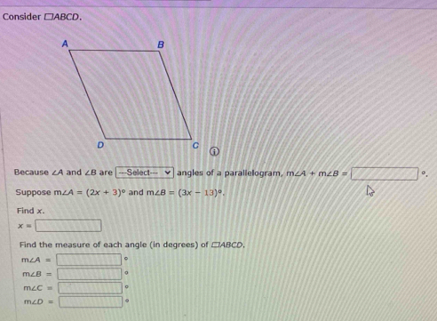 Consider □ ABCD. 
Because ∠ A and ∠ B are -Select- angles of a parallelogram, m∠ A+m∠ B=□°. 
Suppose m∠ A=(2x+3)^circ  and m∠ B=(3x-13)^circ . 
Find x.
x=□
Find the measure of each angle (in degrees) of □ ABCD,
m∠ A=□ 。
m∠ B=□
m∠ C=□ 
m∠ D=□°