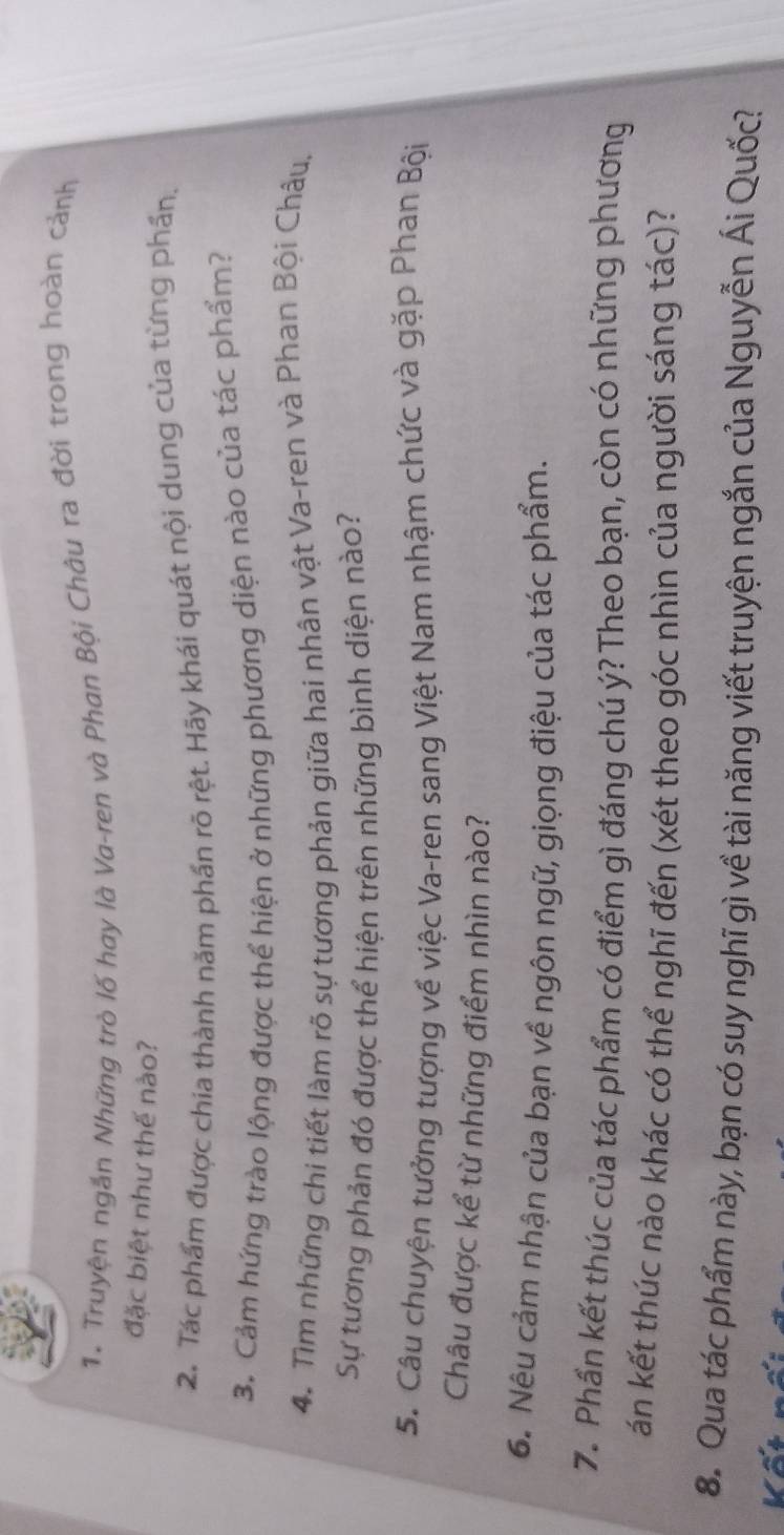 Truyện ngắn Những trò lố hay là Va-ren và Phan Bội Châu ra đời trong hoàn cảnh 
đặc biệt như thế nào? 
2. Tác phẩm được chia thành năm phần rõ rệt. Hãy khái quát nội dung của từng phần, 
3. Cảm hứng trào lộng được thể hiện ở những phương diện nào của tác phẩm? 
4. Tìm những chi tiết làm rõ sự tương phản giữa hai nhân vật Va-ren và Phan Bội Châu, 
Sự tương phản đó được thể hiện trên những bình diện nào? 
5. Câu chuyện tưởng tượng về việc Va-ren sang Việt Nam nhậm chức và gặp Phan Bội 
Châu được kể từ những điểm nhìn nào? 
6. Nêu cảm nhận của bạn về ngôn ngữ, giọng điệu của tác phẩm. 
7. Phần kết thúc của tác phẩm có điểm gì đáng chú ý? Theo bạn, còn có những phương 
án kết thúc nào khác có thể nghĩ đến (xét theo góc nhìn của người sáng tác)? 
8. Qua tác phẩm này, bạn có suy nghĩ gì về tài năng viết truyện ngắn của Nguyễn Ái Quốc