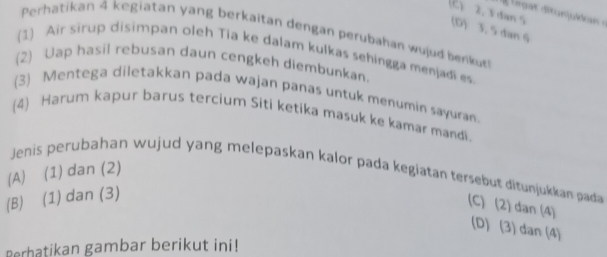 (C) 2. 3dan s (D) 3. 5 dan 6
Perhatikan 4 kegiatan yang berkaitan dengan perubahan wujud benkut
(1) Air sirup disimpan oleh Tia ke dalam kulkas sehingga menjadi es
(2) Uap hasil rebusan daun cengkeh diembunkan.
(3) Mentega diletakkan pada wajan panas untuk menumin sayuran.
(4) Harum kapur barus tercium Siti ketika masuk ke kamar mandi.
Jenis perubahan wujud yang melepaskan kalor pada kegiatan tersebut ditunjukkan pada
(A) (1) dan (2)
(B) (1) dan (3)
(C) (2) dan (4)
(D) (3) dan (4)
Perhatikan gambar berikut ini!