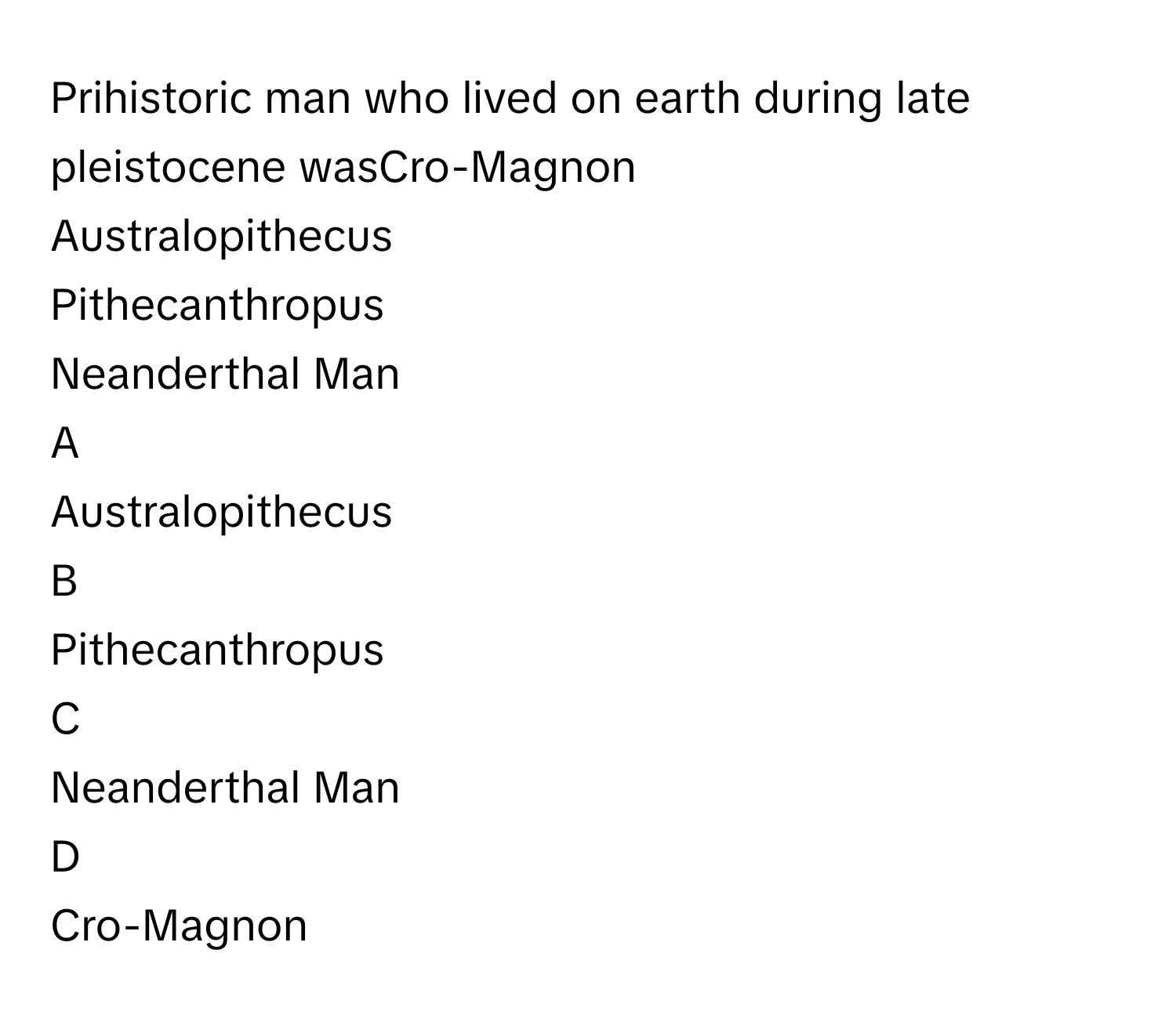 Prihistoric man who lived on earth during late pleistocene wasCro-Magnon
Australopithecus
Pithecanthropus
Neanderthal Man

A  
Australopithecus 


B  
Pithecanthropus 


C  
Neanderthal Man 


D  
Cro-Magnon