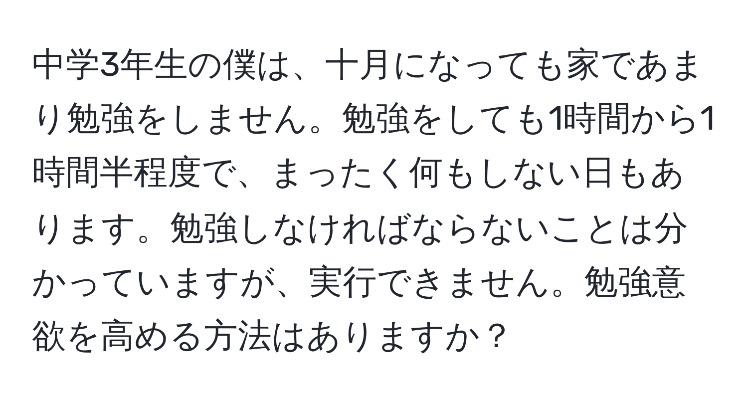 中学3年生の僕は、十月になっても家であまり勉強をしません。勉強をしても1時間から1時間半程度で、まったく何もしない日もあります。勉強しなければならないことは分かっていますが、実行できません。勉強意欲を高める方法はありますか？