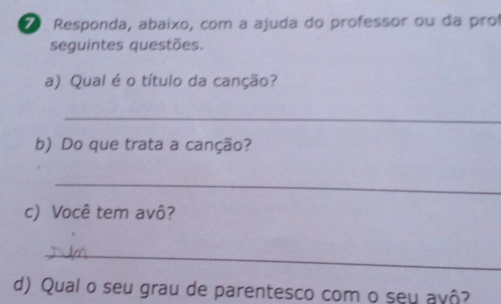 ãº Responda, abaixo, com a ajuda do professor ou da proí 
seguintes questões. 
a) Qual é o título da canção? 
_ 
b) Do que trata a canção? 
_ 
c) Você tem avô? 
_ 
d) Qual o seu grau de parentesco com o seu avô?