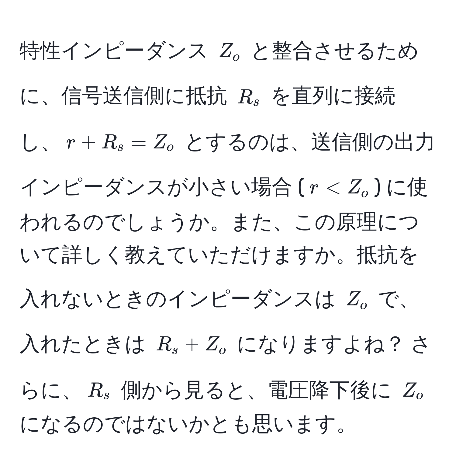 特性インピーダンス $Z_o$ と整合させるために、信号送信側に抵抗 $R_s$ を直列に接続し、$r + R_s = Z_o$ とするのは、送信側の出力インピーダンスが小さい場合 ($r < Z_o$) に使われるのでしょうか。また、この原理について詳しく教えていただけますか。抵抗を入れないときのインピーダンスは $Z_o$ で、入れたときは $R_s + Z_o$ になりますよね？ さらに、$R_s$ 側から見ると、電圧降下後に $Z_o$ になるのではないかとも思います。