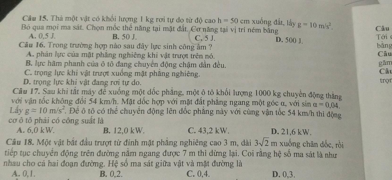 Thà một vật có khối lượng 1 kg rơi tự do từ độ cao h=50cm xuống đất, lấy g=10m/s^2.
Bỏ qua mọi ma sát. Chọn mốc thế năng tại mặt đất. Cơ năng tại vị trí ném bằng
Câu
A. 0,5 J. B. 50 J. C. 5 J.  Tới
D. 500 J.
Câu 16. Trong trường hợp nào sau đây lực sinh công âm ? bǎng
A. phản lực của mặt phăng nghiêng khi vật trượt trên nó. Câu
B. lực hãm phanh của ô tô đang chuyền động chậm dần đều. gǎm
C. trọng lực khi vật trượt xuống mặt phăng nghiêng. Câu
D. trọng lực khi vật đang rơi tự do. trọn
Câu 17. Sau khi tắt máy để xuống một dốc phẳng, một ô tô khối lượng 1000 kg chuyển động thắng
với vận tốc không đổi 54 km/h. Mặt dốc hợp với mặt đất phẳng ngang một góc α, với sin alpha =0,04.
Lấy gapprox 10m/s^2. Để ô tô có thể chuyển động lên dốc phẳng này với cùng vận tốc 54 km/h thì động
cơ ô tô phải có công suất là
A. 6,0 kW. B. 12,0 kW. C. 43,2 kW. D. 21,6 kW.
Câu 18. Một vật bắt đầu trượt từ đỉnh mặt phẳng nghiêng cao 3 m, dài 3sqrt(2)m xuống chân dốc, rồi
tiếp tục chuyển động trên đường nằm ngang được 7 m thì dừng lại. Coi rằng hệ số ma sát là như
nhau cho cả hai đoạn đường. Hệ số ma sát giữa vật và mặt đường là
A. 0,1. B. 0,2. C. 0,4. D. 0,3.