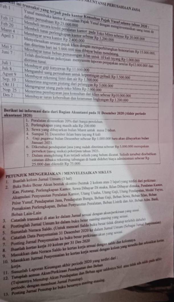 Larüntansl perusahaan Jasa
kut ini transaksi ya
Feb 1 
Feb 
Feb 
Mare
Apri
Mei
Juni
Juli 
Juli 
Agu
Sep
Okt
Nop
Des
Ber
aku
PE
1.
2. Buka Buku Besar Akun be
Kas, Piutang, Perlengkapan Kantor, Sewa Dibayar Di muka, Iklan Dibayar dimuka, Peralatan Kaeser,
Akumulasi Penyusutan Peralatan Kantor, Utang Usaha, Utang Gaji, Utang Pendapatan, Modal Yeyus,
Prive Yusuf, Pendapatan Jasa, Pendapatan Bunga, Beban Gaji, Beban Sewa, Beban Iklan, Beban
Pemakaian Perlengkapan, Beban Penyusutan Peralatan, Beban Listrik dan Air, Beban Adm. Bank,
Beban Lain-Lain
3. Catatlah transaksi di atas ke dalam Jurnal sesuai dengan akun/perkiraan yang sesui
4. Postinglah Jurnal Umum ke dalam buku besar masing-masing yang sesuai
5. Susunlah Neraca Saldo. (Untuk mencari Saldo buku besar tidak ditutup terichih dahufur)
6. Catatlah Data Penyesuaian 31 Desember 2020 ke dalam Jurnal Umum (Sehagai Jurnal Penyesuaian)
7. Posting Jurnal Penyesuaian ke buku besar perkiraan/akun yang sesuai.
8. Buatlah kertas kerja 10 kolom per 31 Des 2020
9. Masukkan data Neraca Saldo ke kertas kerja sesuai dengan saldo dan kolomnya.
10. Masukkan Jurrnal Penyesuaian ke kertas kerja sesuai dengan kolom yang tersedia dan selesaikan kertas
l 1. Susunlah Laporan Keuangan akhir periode 2020 yang terdiri dari :
kerja.
(Tujuannya Menutup Akun Pendapatan dan Beban agar saldonya Nol-atau tidak ada saldo pada alão
12. Tutuplah semua Akun/Perkiraan Pendapatan dan Beban
periode, dengan membuat Jurnal Penutup).
13. Posting Jurnal Penutup ke buku besarnya masing-masing