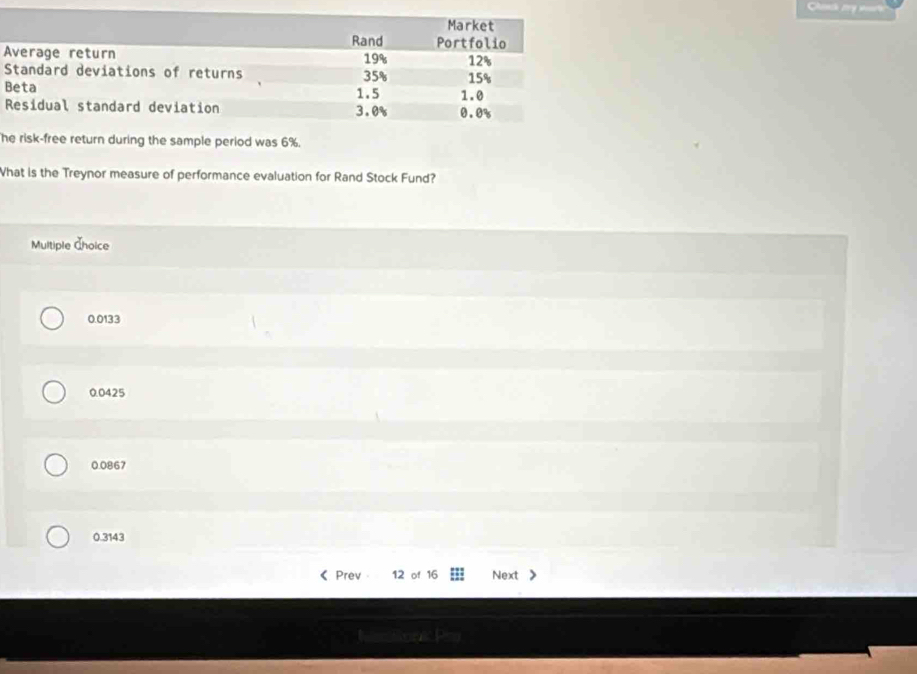 he risk-free return during the sample period was 6%.
What is the Treynor measure of performance evaluation for Rand Stock Fund?
Multiple Ähoice
0.0133
0.0425
0.0867
0.3143
Prev 12 of 16 Next
Rton