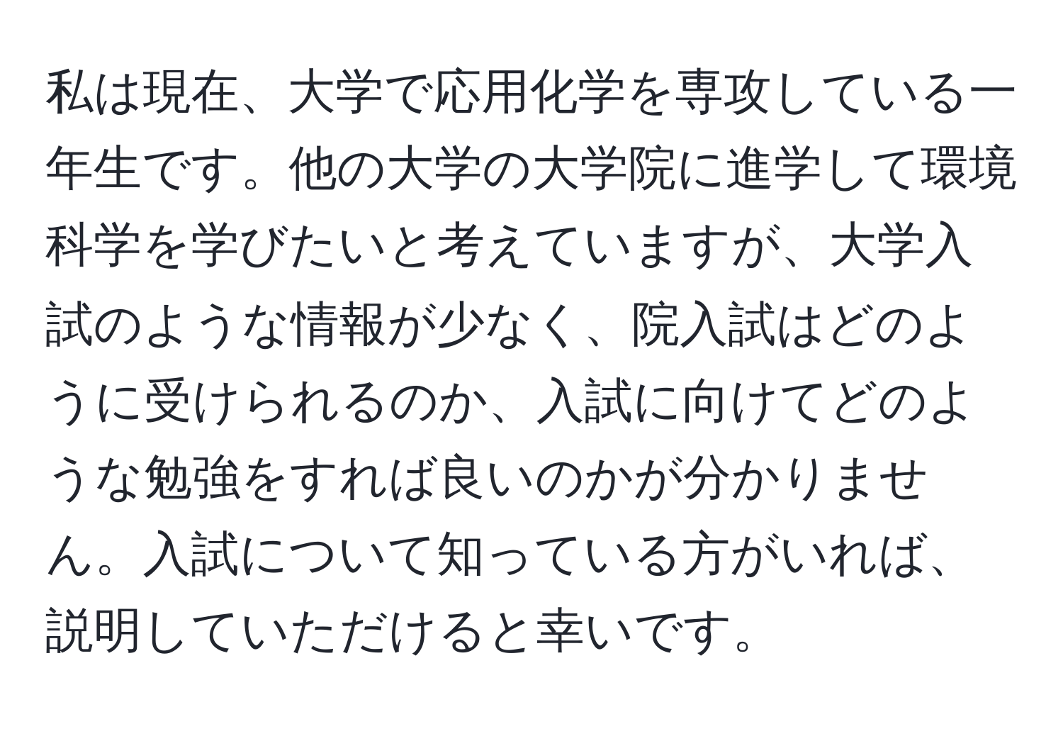 私は現在、大学で応用化学を専攻している一年生です。他の大学の大学院に進学して環境科学を学びたいと考えていますが、大学入試のような情報が少なく、院入試はどのように受けられるのか、入試に向けてどのような勉強をすれば良いのかが分かりません。入試について知っている方がいれば、説明していただけると幸いです。