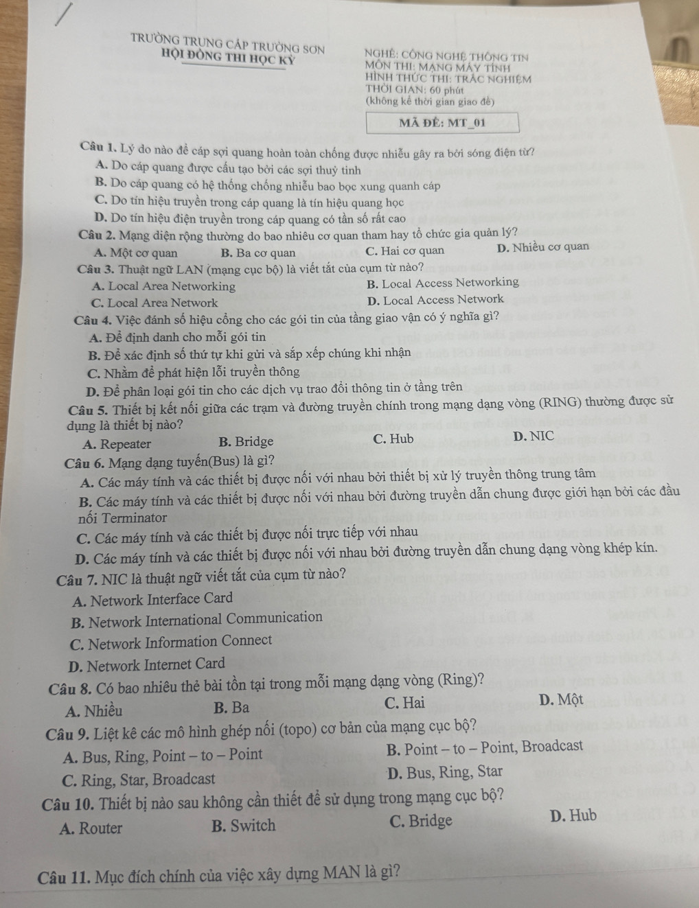 TRưỜNG TRUNG CÁP TRƯỜNG SơN  NGHÊ: CÔNG NGHệ THÔNG TIN
hội đỒNg thI học kỳ  MÔN THI: MạNG MÁy tính
HìNH THứC THI: trÁC NGHiệM
THờI GIAN: 60 phút
(không kể thời gian giao đề)
Mã đÊ: MT_01
Câu 1. Lý do nào đề cáp sợi quang hoàn toàn chống được nhiễu gây ra bởi sóng điện từ?
A. Do cáp quang được cấu tạo bởi các sợi thuỷ tinh
B. Do cáp quang có hệ thống chống nhiễu bao bọc xung quanh cáp
C. Do tín hiệu truyền trong cáp quang là tín hiệu quang học
D. Do tín hiệu điện truyền trong cáp quang có tần số rất cao
Câu 2. Mạng diện rộng thường do bao nhiêu cơ quan tham hay tổ chức gia quản lý?
A. Một cơ quan B. Ba cơ quan C. Hai cơ quan D. Nhiều cơ quan
Câu 3. Thuật ngữ LAN (mạng cục bộ) là viết tắt của cụm từ nào?
A. Local Area Networking B. Local Access Networking
C. Local Area Network D. Local Access Network
Câu 4. Việc đánh số hiệu cổng cho các gói tin của tầng giao vận có ý nghĩa gì?
A. Để định danh cho mỗi gói tin
B. Để xác định số thứ tự khi gửi và sắp xếp chúng khi nhận
C. Nhằm để phát hiện lỗi truyền thông
D. Để phân loại gói tin cho các dịch vụ trao đổi thông tin ở tầng trên
Câu 5. Thiết bị kết nối giữa các trạm và đường truyền chính trong mạng dạng vòng (RING) thường được sử
dụng là thiết bị nào?
A. Repeater B. Bridge C. Hub
D. NIC
Câu 6. Mạng dạng tuyến(Bus) là gì?
A. Các máy tính và các thiết bị được nối với nhau bởi thiết bị xử lý truyền thông trung tâm
B. Các máy tính và các thiết bị được nối với nhau bởi đường truyền dẫn chung được giới hạn bởi các đầu
nối Terminator
C. Các máy tính và các thiết bị được nối trực tiếp với nhau
D. Các máy tính và các thiết bị được nối với nhau bởi đường truyền dẫn chung dạng vòng khép kín.
Câu 7. NIC là thuật ngữ viết tắt của cụm từ nào?
A. Network Interface Card
B. Network International Communication
C. Network Information Connect
D. Network Internet Card
Câu 8. Có bao nhiêu thẻ bài tồn tại trong mỗi mạng dạng vòng (Ring)?
A. Nhiều B. Ba C. Hai
D. Một
Câu 9. Liệt kê các mô hình ghép nối (topo) cơ bản của mạng cục bộ?
A. Bus, Ring, Point - to - Point B. Point - to - Point, Broadcast
C. Ring, Star, Broadcast D. Bus, Ring, Star
Câu 10. Thiết bị nào sau không cần thiết đề sử dụng trong mạng cục bộ?
A. Router B. Switch C. Bridge D. Hub
Câu 11. Mục đích chính của việc xây dựng MAN là gì?