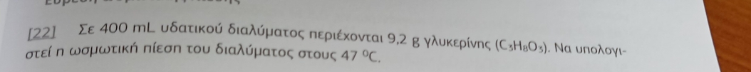 [22] Σε 400 mL υδατικού διαλύματος περιέκονται 9,2 g γλυκερίνης (C_3H_8O_3). Να υπολογι- 
στείη ωσμωτική πίεση του διαλύματος στους 47°C.