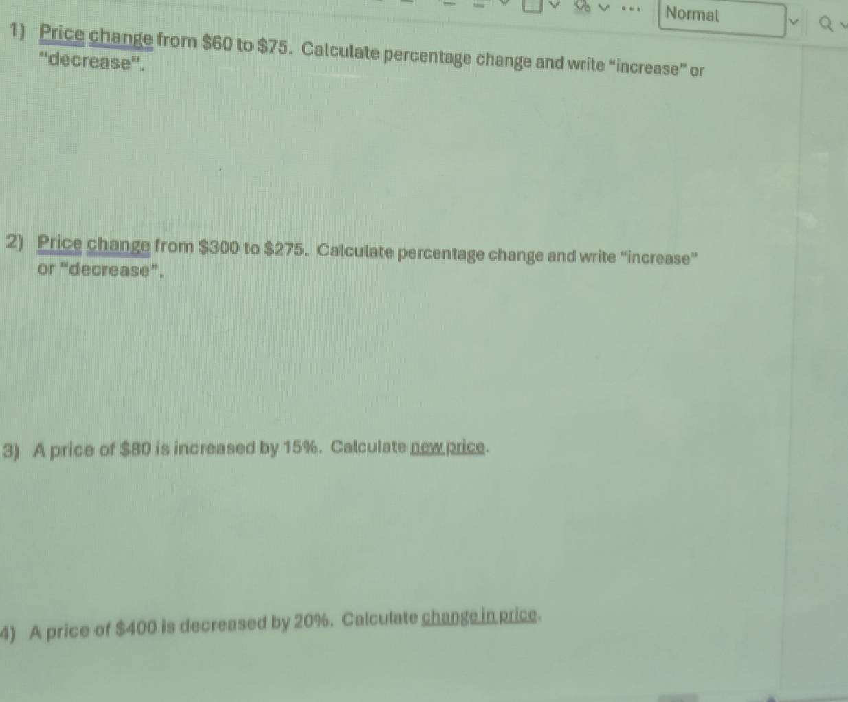 Normal 
1) Price change from $60 to $75. Calculate percentage change and write “increase” or 
“decrease”. 
2) Price change from $300 to $275. Calculate percentage change and write “increase” 
or “decrease”. 
3) A price of $80 is increased by 15%. Calculate new price. 
4) A price of $400 is decreased by 20%. Calculate change in price.