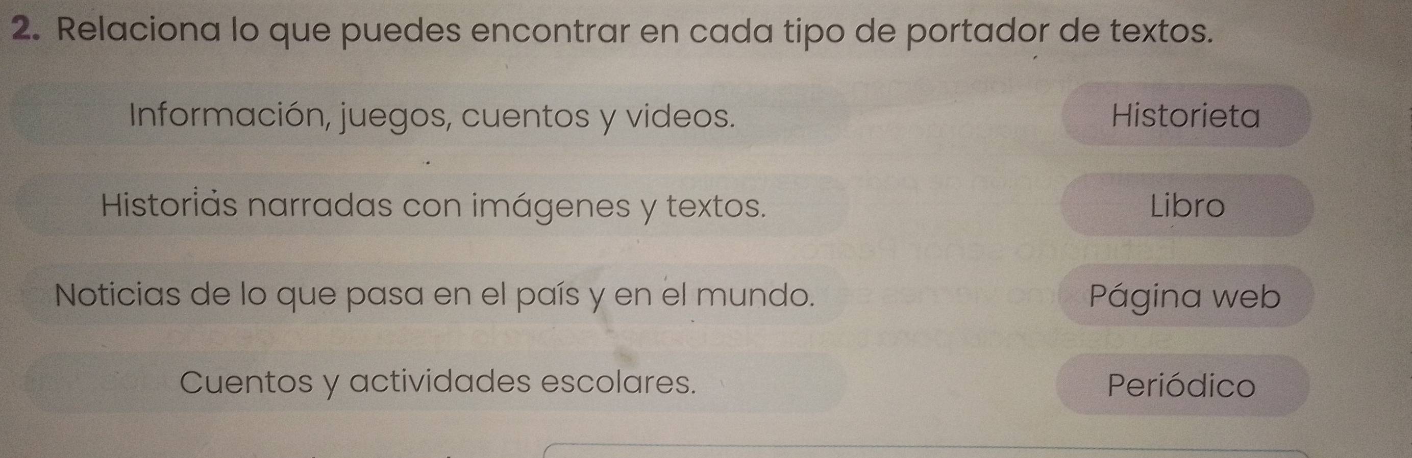 Relaciona lo que puedes encontrar en cada tipo de portador de textos. 
Información, juegos, cuentos y videos. Historieta 
Historiás narradas con imágenes y textos. Libro 
Noticias de lo que pasa en el país y en el mundo. Página web 
Cuentos y actividades escolares. Periódico