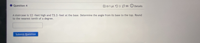 つ 3 C 3 99 odot Details 
A staircase is 12 -feet high and 73.3 -feet at the base. Determine the angle from its base to the top. Round 
to the nearest tenth of a degree. 
Submit Question