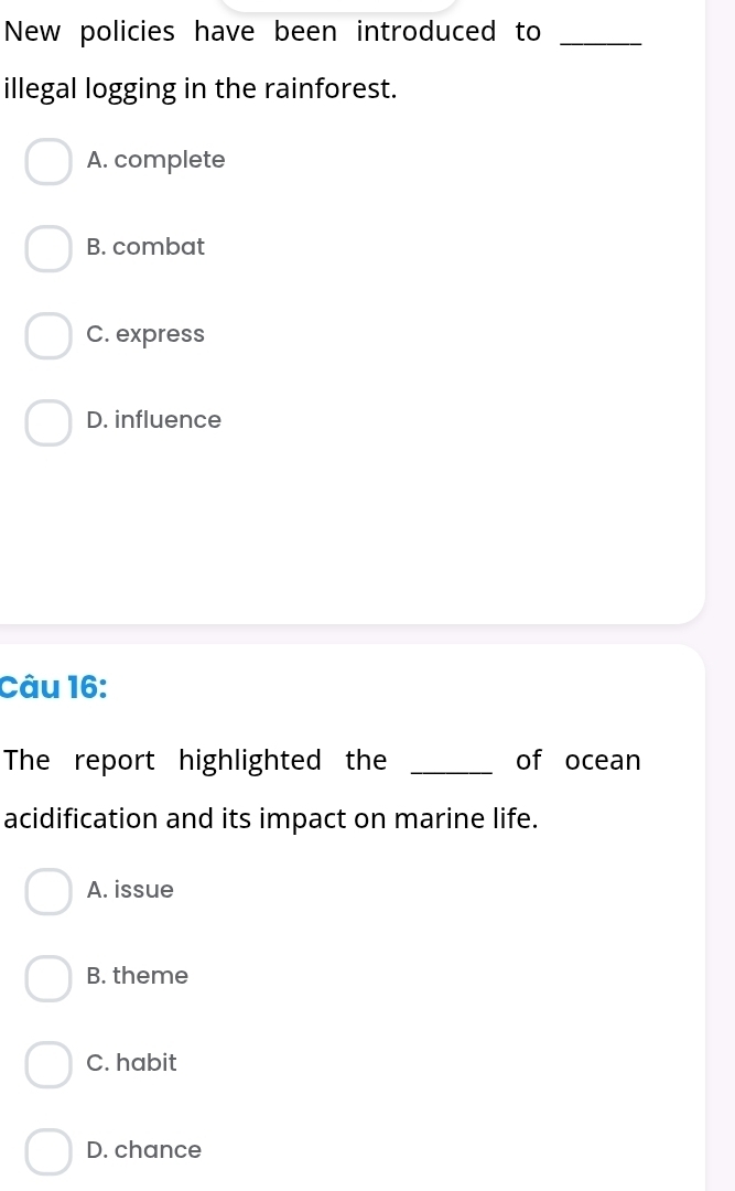 New policies have been introduced to_
illegal logging in the rainforest.
A. complete
B. combat
C. express
D. influence
Câu 16:
The report highlighted the _of ocean
acidification and its impact on marine life.
A. issue
B. theme
C. habit
D. chance