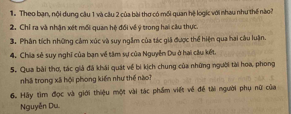 Theo bạn, nội dung câu 1 và câu 2 của bài thơ có mối quan hệ logic với nhau như thế nào? 
2. Chỉ ra và nhận xét mối quan hệ đối về ý trong hai câu thực. 
3. Phân tích những cảm xúc và suy ngẫm của tác giả được thể hiện qua hai câu luận. 
4. Chia sẻ suy nghĩ của bạn về tâm sự của Nguyễn Du ở hai câu kết. 
5. Qua bài thơ, tác giả đã khái quát về bi kịch chung của những người tài hoa, phong 
nhã trong xã hội phong kiến như thế nào? 
6. Hãy tìm đọc và giới thiệu một vài tác phẩm viết về đề tài người phụ nữ của 
Nguyễn Du.